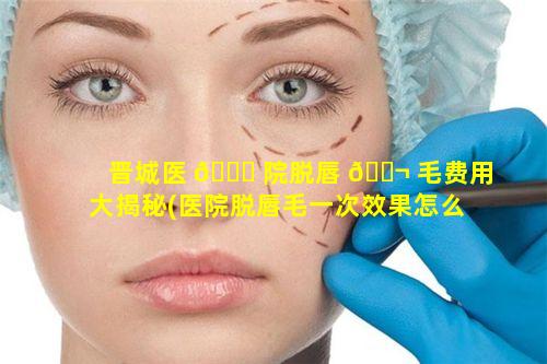 晋城医 🐘 院脱唇 🐬 毛费用大揭秘(医院脱唇毛一次效果怎么样)